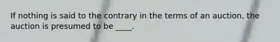 If nothing is said to the contrary in the terms of an auction, the auction is presumed to be ____.