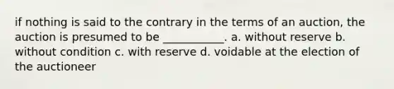 if nothing is said to the contrary in the terms of an auction, the auction is presumed to be ___________. a. without reserve b. without condition c. with reserve d. voidable at the election of the auctioneer