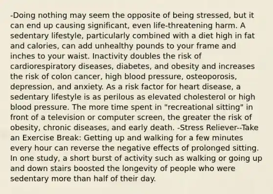 -Doing nothing may seem the opposite of being stressed, but it can end up causing significant, even life-threatening harm. A sedentary lifestyle, particularly combined with a diet high in fat and calories, can add unhealthy pounds to your frame and inches to your waist. Inactivity doubles the risk of cardiorespiratory diseases, diabetes, and obesity and increases the risk of colon cancer, high blood pressure, osteoporosis, depression, and anxiety. As a risk factor for heart disease, a sedentary lifestyle is as perilous as elevated cholesterol or high blood pressure. The more time spent in "recreational sitting" in front of a television or computer screen, the greater the risk of obesity, chronic diseases, and early death. -Stress Reliever--Take an Exercise Break: Getting up and walking for a few minutes every hour can reverse the negative effects of prolonged sitting. In one study, a short burst of activity such as walking or going up and down stairs boosted the longevity of people who were sedentary more than half of their day.