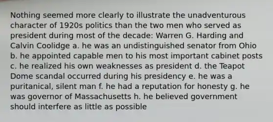 Nothing seemed more clearly to illustrate the unadventurous character of 1920s politics than the two men who served as president during most of the decade: Warren G. Harding and Calvin Coolidge a. he was an undistinguished senator from Ohio b. he appointed capable men to his most important cabinet posts c. he realized his own weaknesses as president d. the Teapot Dome scandal occurred during his presidency e. he was a puritanical, silent man f. he had a reputation for honesty g. he was governor of Massachusetts h. he believed government should interfere as little as possible