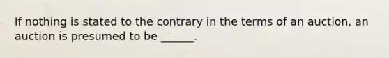 If nothing is stated to the contrary in the terms of an auction, an auction is presumed to be ______.