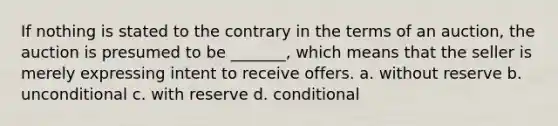 If nothing is stated to the contrary in the terms of an auction, the auction is presumed to be _______, which means that the seller is merely expressing intent to receive offers. a. without reserve b. unconditional c. with reserve d. conditional