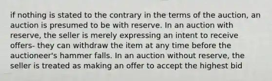 if nothing is stated to the contrary in the terms of the auction, an auction is presumed to be with reserve. In an auction with reserve, the seller is merely expressing an intent to receive offers- they can withdraw the item at any time before the auctioneer's hammer falls. In an auction without reserve, the seller is treated as making an offer to accept the highest bid