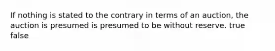 If nothing is stated to the contrary in terms of an auction, the auction is presumed is presumed to be without reserve. true false