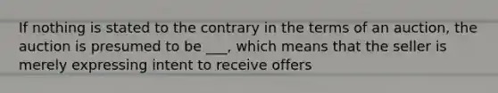 If nothing is stated to the contrary in the terms of an auction, the auction is presumed to be ___, which means that the seller is merely expressing intent to receive offers