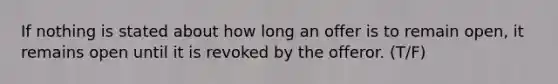 If nothing is stated about how long an offer is to remain open, it remains open until it is revoked by the offeror. (T/F)