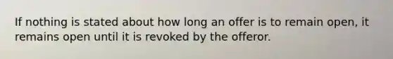 If nothing is stated about how long an offer is to remain open, it remains open until it is revoked by the offeror.