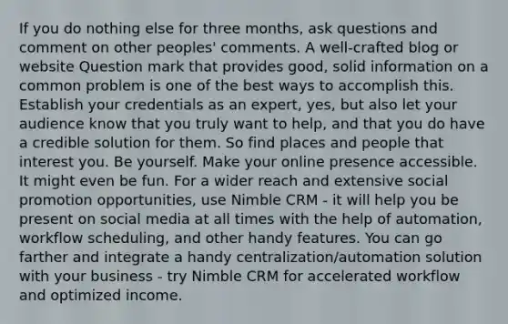 If you do nothing else for three months, ask questions and comment on other peoples' comments. A well-crafted blog or website Question mark that provides good, solid information on a common problem is one of the best ways to accomplish this. Establish your credentials as an expert, yes, but also let your audience know that you truly want to help, and that you do have a credible solution for them. So find places and people that interest you. Be yourself. Make your online presence accessible. It might even be fun. For a wider reach and extensive social promotion opportunities, use Nimble CRM - it will help you be present on social media at all times with the help of automation, workflow scheduling, and other handy features. You can go farther and integrate a handy centralization/automation solution with your business - try Nimble CRM for accelerated workflow and optimized income.