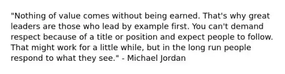 "Nothing of value comes without being earned. That's why great leaders are those who lead by example first. You can't demand respect because of a title or position and expect people to follow. That might work for a little while, but in the long run people respond to what they see." - Michael Jordan