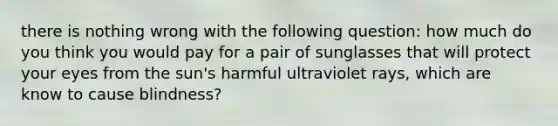 there is nothing wrong with the following question: how much do you think you would pay for a pair of sunglasses that will protect your eyes from the sun's harmful ultraviolet rays, which are know to cause blindness?