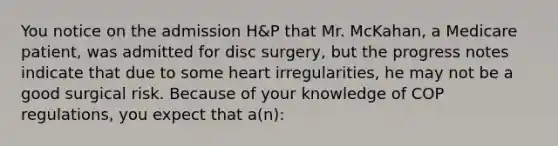 You notice on the admission H&P that Mr. McKahan, a Medicare patient, was admitted for disc surgery, but the progress notes indicate that due to some heart irregularities, he may not be a good surgical risk. Because of your knowledge of COP regulations, you expect that a(n):