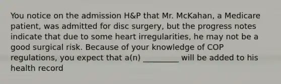 You notice on the admission H&P that Mr. McKahan, a Medicare patient, was admitted for disc surgery, but the progress notes indicate that due to some heart irregularities, he may not be a good surgical risk. Because of your knowledge of COP regulations, you expect that a(n) _________ will be added to his health record