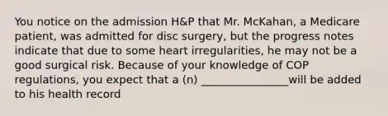 You notice on the admission H&P that Mr. McKahan, a Medicare patient, was admitted for disc surgery, but the progress notes indicate that due to some heart irregularities, he may not be a good surgical risk. Because of your knowledge of COP regulations, you expect that a (n) ________________will be added to his health record