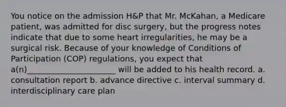 You notice on the admission H&P that Mr. McKahan, a Medicare patient, was admitted for disc surgery, but the progress notes indicate that due to some heart irregularities, he may be a surgical risk. Because of your knowledge of Conditions of Participation (COP) regulations, you expect that a(n)______________________ will be added to his health record. a. consultation report b. advance directive c. interval summary d. interdisciplinary care plan