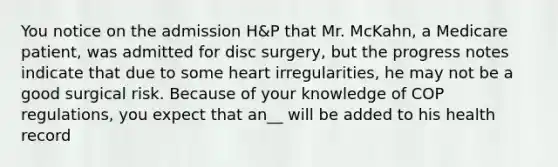 You notice on the admission H&P that Mr. McKahn, a Medicare patient, was admitted for disc surgery, but the progress notes indicate that due to some heart irregularities, he may not be a good surgical risk. Because of your knowledge of COP regulations, you expect that an__ will be added to his health record