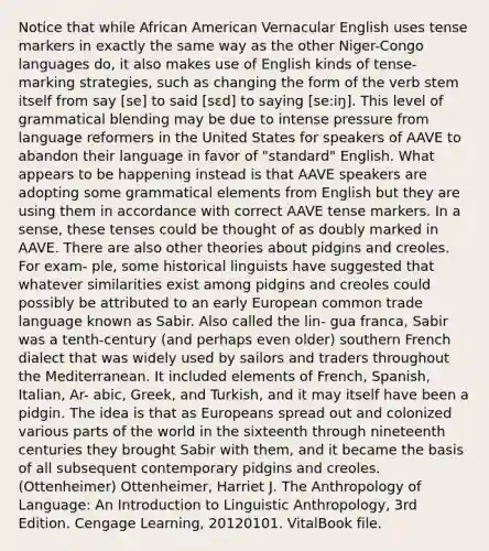 Notice that while African American Vernacular English uses tense markers in exactly the same way as the other Niger-Congo languages do, it also makes use of English kinds of tense-marking strategies, such as changing the form of the verb stem itself from say [se] to said [sɛd] to saying [se:iŋ]. This level of grammatical blending may be due to intense pressure from language reformers in the United States for speakers of AAVE to abandon their language in favor of "standard" English. What appears to be happening instead is that AAVE speakers are adopting some grammatical elements from English but they are using them in accordance with correct AAVE tense markers. In a sense, these tenses could be thought of as doubly marked in AAVE. There are also other theories about pidgins and creoles. For exam- ple, some historical linguists have suggested that whatever similarities exist among pidgins and creoles could possibly be attributed to an early European common trade language known as Sabir. Also called the lin- gua franca, Sabir was a tenth-century (and perhaps even older) southern French dialect that was widely used by sailors and traders throughout the Mediterranean. It included elements of French, Spanish, Italian, Ar- abic, Greek, and Turkish, and it may itself have been a pidgin. The idea is that as Europeans spread out and colonized various parts of the world in the sixteenth through nineteenth centuries they brought Sabir with them, and it became the basis of all subsequent contemporary pidgins and creoles. (Ottenheimer) Ottenheimer, Harriet J. The Anthropology of Language: An Introduction to Linguistic Anthropology, 3rd Edition. Cengage Learning, 20120101. VitalBook file.