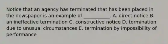 Notice that an agency has terminated that has been placed in the newspaper is an example of​ ___________. A. direct notice B. an ineffective termination C. constructive notice D. termination due to unusual circumstances E. termination by impossibility of performance