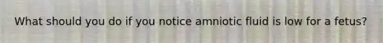 What should you do if you notice amniotic fluid is low for a fetus?