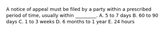 A notice of appeal must be filed by a party within a prescribed period of time, usually within _________. A. 5 to 7 days B. 60 to 90 days C. 1 to 3 weeks D. 6 months to 1 year E. 24 hours