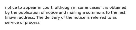 notice to appear in court, although in some cases it is obtained by the publication of notice and mailing a summons to the last known address. The delivery of the notice is referred to as service of process