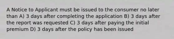 A Notice to Applicant must be issued to the consumer no later than A) 3 days after completing the application B) 3 days after the report was requested C) 3 days after paying the initial premium D) 3 days after the policy has been issued