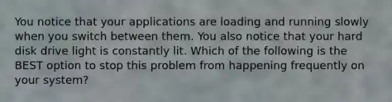 You notice that your applications are loading and running slowly when you switch between them. You also notice that your hard disk drive light is constantly lit. Which of the following is the BEST option to stop this problem from happening frequently on your system?