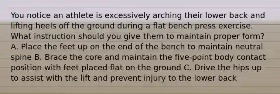 You notice an athlete is excessively arching their lower back and lifting heels off the ground during a flat bench press exercise. What instruction should you give them to maintain proper form? A. Place the feet up on the end of the bench to maintain neutral spine B. Brace the core and maintain the five-point body contact position with feet placed flat on the ground C. Drive the hips up to assist with the lift and prevent injury to the lower back