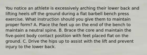 You notice an athlete is excessively arching their lower back and lifting heels off the ground during a flat barbell bench press exercise. What instruction should you give them to maintain proper form? A. Place the feet up on the end of the bench to maintain a neutral spine. B. Brace the core and maintain the five-point body contact position with feet placed flat on the ground. C. Drive the hips up to assist with the lift and prevent injury to the lower back.