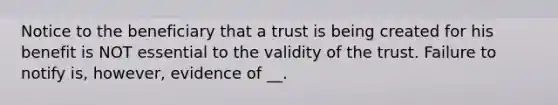 Notice to the beneficiary that a trust is being created for his benefit is NOT essential to the validity of the trust. Failure to notify is, however, evidence of __.