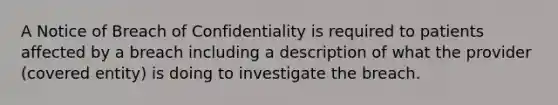 A Notice of Breach of Confidentiality is required to patients affected by a breach including a description of what the provider (covered entity) is doing to investigate the breach.