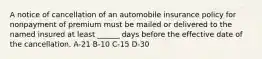 A notice of cancellation of an automobile insurance policy for nonpayment of premium must be mailed or delivered to the named insured at least ______ days before the effective date of the cancellation. A-21 B-10 C-15 D-30