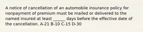 A notice of cancellation of an automobile insurance policy for nonpayment of premium must be mailed or delivered to the named insured at least ______ days before the effective date of the cancellation. A-21 B-10 C-15 D-30