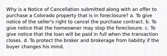 Why is a Notice of Cancellation submitted along with an offer to purchase a Colorado property that is in foreclosure? a. To give notice of the seller's right to cancel the purchase contract. b. To give notice that the homeowner may stop the foreclosure. c. To give notice that the loan will be paid in full when the transaction closes. d. To protect the broker and brokerage from liability if the buyer changes his mind.