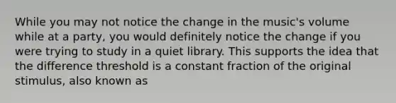 While you may not notice the change in the music's volume while at a party, you would definitely notice the change if you were trying to study in a quiet library. This supports the idea that the difference threshold is a constant fraction of the original stimulus, also known as