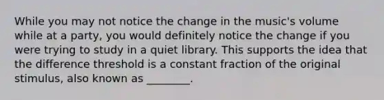 While you may not notice the change in the music's volume while at a party, you would definitely notice the change if you were trying to study in a quiet library. This supports the idea that the difference threshold is a constant fraction of the original stimulus, also known as ________.