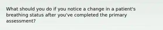 What should you do if you notice a change in a patient's breathing status after you've completed the primary assessment?