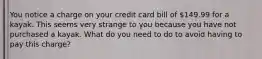 You notice a charge on your credit card bill of 149.99 for a kayak. This seems very strange to you because you have not purchased a kayak. What do you need to do to avoid having to pay this charge?