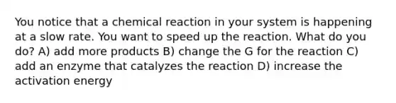 You notice that a chemical reaction in your system is happening at a slow rate. You want to speed up the reaction. What do you do? A) add more products B) change the G for the reaction C) add an enzyme that catalyzes the reaction D) increase the <a href='https://www.questionai.com/knowledge/k5H2w3K7Uj-activation-energy' class='anchor-knowledge'>activation energy</a>