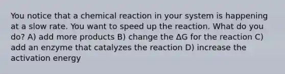 You notice that a chemical reaction in your system is happening at a slow rate. You want to speed up the reaction. What do you do? A) add more products B) change the ΔG for the reaction C) add an enzyme that catalyzes the reaction D) increase the activation energy