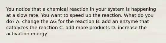 You notice that a chemical reaction in your system is happening at a slow rate. You want to speed up the reaction. What do you do? A. change the ΔG for the reaction B. add an enzyme that catalyzes the reaction C. add more products D. increase the activation energy