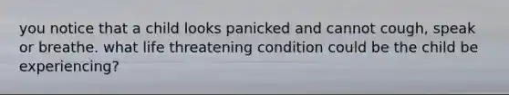 you notice that a child looks panicked and cannot cough, speak or breathe. what life threatening condition could be the child be experiencing?
