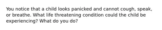 You notice that a child looks panicked and cannot cough, speak, or breathe. What life threatening condition could the child be experiencing? What do you do?