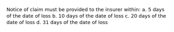 Notice of claim must be provided to the insurer within: a. 5 days of the date of loss b. 10 days of the date of loss c. 20 days of the date of loss d. 31 days of the date of loss