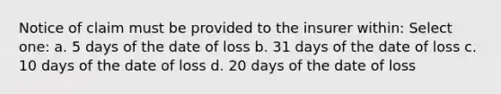 Notice of claim must be provided to the insurer within: Select one: a. 5 days of the date of loss b. 31 days of the date of loss c. 10 days of the date of loss d. 20 days of the date of loss