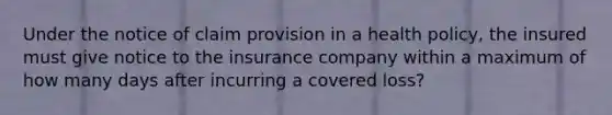 Under the notice of claim provision in a health policy, the insured must give notice to the insurance company within a maximum of how many days after incurring a covered loss?