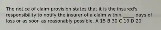 The notice of claim provision states that it is the insured's responsibility to notify the insurer of a claim within _____ days of loss or as soon as reasonably possible. A 15 B 30 C 10 D 20