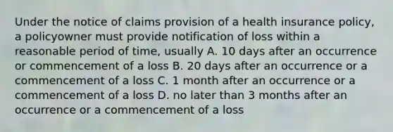 Under the notice of claims provision of a health insurance policy, a policyowner must provide notification of loss within a reasonable period of time, usually A. 10 days after an occurrence or commencement of a loss B. 20 days after an occurrence or a commencement of a loss C. 1 month after an occurrence or a commencement of a loss D. no later than 3 months after an occurrence or a commencement of a loss