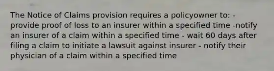 The Notice of Claims provision requires a policyowner to: - provide proof of loss to an insurer within a specified time -notify an insurer of a claim within a specified time - wait 60 days after filing a claim to initiate a lawsuit against insurer - notify their physician of a claim within a specified time