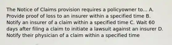 The Notice of Claims provision requires a policyowner to... A. Provide proof of loss to an insurer within a specified time B. Notify an insurer of a claim within a specified time C. Wait 60 days after filing a claim to initiate a lawsuit against an insurer D. Notify their physician of a claim within a specified time