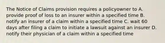 The Notice of Claims provision requires a policyowner to A. provide proof of loss to an insurer within a specified time B. notify an insurer of a claim within a specified time C. wait 60 days after filing a claim to initiate a lawsuit against an insurer D. notify their physician of a claim within a specified time